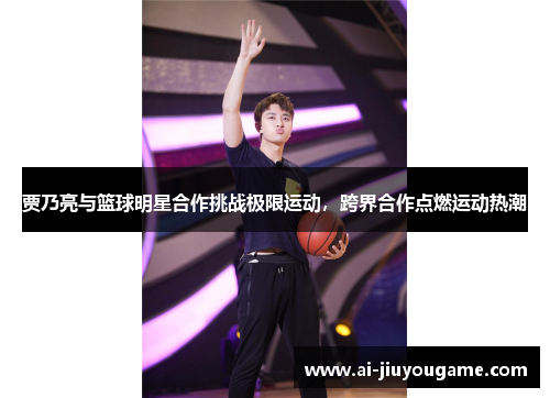 贾乃亮与篮球明星合作挑战极限运动，跨界合作点燃运动热潮
